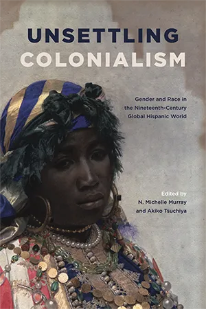 Unsettling Colonialism Gender and Race in the Nineteenth-Century Global Hispanic World